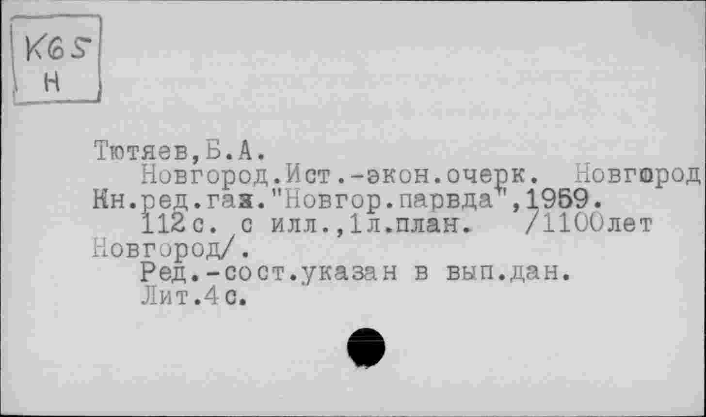 ﻿н
Тютяев,Б.A.
Новгород.Ист.-экон.очерк. Новгород Нн.ред.гая."Новгор.парвда ,1959.
112с. с илл1л.план. /ИООлет Новгород/.
Ред.-сост.,указан в вып.дан.
Лит.4с.